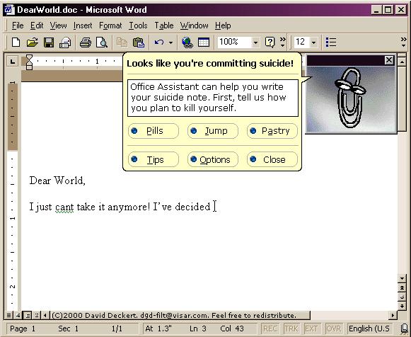 [The ever-helpful Office Assistant says, 'It looks like you're writing a suicide note!  Office Assistant can help you write your suicide note.  First, tell us how you plan to kill yourself.  Pills, Jump, Pastry?']